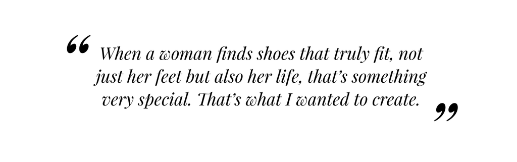 Text reading "When awoman finds shoes that truly fit, not just her feet but also her life, that's something very special. That's what I wanted to create."